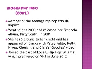  Member of the teenage hip-hop trio Da
Kaperz
 Went solo in 2000 and released her first solo
album, Dirty South, in 2001
 She has 5 albums to her credit and has
appeared on tracks with Petey Pablo, Nelly,
Nivea, Cherish, and Ciara's "Goodies" video
 Joined the cast of Love & Hip Hop: Atlanta,
which premiered on VH1 in June 2012
Biography Info
(Cont.)
 