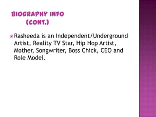  Rasheeda is an Independent/Underground
Artist, Reality TV Star, Hip Hop Artist,
Mother, Songwriter, Boss Chick, CEO and
Role Model.
Biography Info
(Cont.)
 