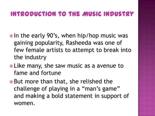  In the early 90’s, when hip/hop music was
gaining popularity, Rasheeda was one of
few female artists to attempt to break into
the industry
 Like many, she saw music as a avenue to
fame and fortune
 But more than that, she relished the
challenge of playing in a “man’s game”
and making a bold statement in support of
women.
Introduction to the Music Industry
 