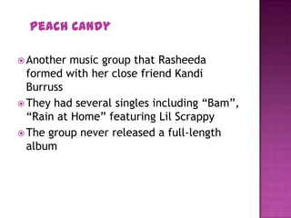 Peach Candy
 Another music group that Rasheeda
formed with her close friend Kandi
Burruss
 They had several singles including “Bam”,
“Rain at Home” featuring Lil Scrappy
 The group never released a full-length
album
 