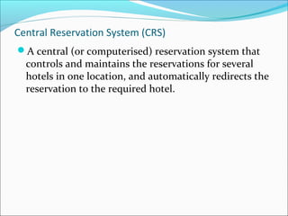 Central Reservation System (CRS)
A central (or computerised) reservation system that
  controls and maintains the reservations for several
  hotels in one location, and automatically redirects the
  reservation to the required hotel.
 
