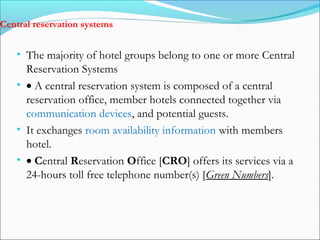 Central reservation systems


   • The majority of hotel groups belong to one or more Central
     Reservation Systems
   • • A central reservation system is composed of a central
     reservation office, member hotels connected together via
     communication devices, and potential guests.
   • It exchanges room availability information with members
     hotel.
   • • Central Reservation Office [CRO] offers its services via a
     24-hours toll free telephone number(s) [Green Numbers].
 