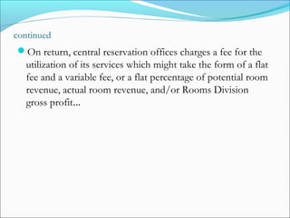 continued
On return, central reservation offices charges a fee for the
   utilization of its services which might take the form of a flat
   fee and a variable fee, or a flat percentage of potential room
   revenue, actual room revenue, and/or Rooms Division
   gross profit…
 