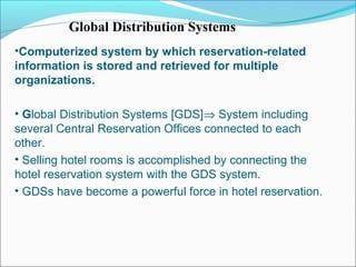 Global Distribution Systems
•Computerized system by which reservation-related
information is stored and retrieved for multiple
organizations.

• Global Distribution Systems [GDS]⇒ System including
several Central Reservation Offices connected to each
other.
• Selling hotel rooms is accomplished by connecting the
hotel reservation system with the GDS system.
• GDSs have become a powerful force in hotel reservation.
 
