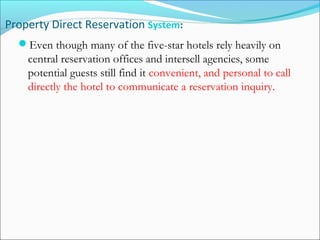 Property Direct Reservation System:
  Even though many of the five-star hotels rely heavily on
    central reservation offices and intersell agencies, some
    potential guests still find it convenient, and personal to call
    directly the hotel to communicate a reservation inquiry.
 