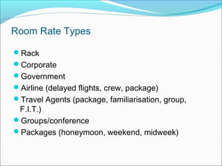 Room Rate Types

Rack
Corporate
Government
Airline (delayed flights, crew, package)
Travel Agents (package, familiarisation, group,
 F.I.T.)
Groups/conference
Packages (honeymoon, weekend, midweek)
 