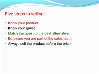 Five steps to selling
• Know your product
• Know your guest
• Match the guest to the best alternative
• Be aware you are part of the sales team
• Always sell the product before the price
 