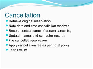 Cancellation
Retrieve original reservation
Note date and time cancellation received
Record contact name of person cancelling
Update manual and computer records
File cancelled reservation
Apply cancellation fee as per hotel policy
Thank caller
 