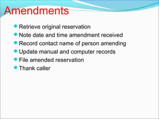 Amendments
 Retrieve original reservation
 Note date and time amendment received
 Record contact name of person amending
 Update manual and computer records
 File amended reservation
 Thank caller
 