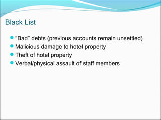 Black List

 “Bad” debts (previous accounts remain unsettled)
 Malicious damage to hotel property
 Theft of hotel property
 Verbal/physical assault of staff members
 