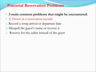 Potential Reservation Problems
• 3 main common problems that might be encountered:
• 1) Errors in a reservation record:
a. Record a wrong arrival or departure date
b. Misspell the guest’s name or reverse it
c. Reserve for the caller instead of the guest
 
