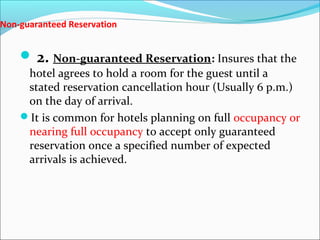 Non-guaranteed Reservation


     2. Non-guaranteed Reservation: Insures that the
     hotel agrees to hold a room for the guest until a
     stated reservation cancellation hour (Usually 6 p.m.)
     on the day of arrival.
    It is common for hotels planning on full occupancy or
     nearing full occupancy to accept only guaranteed
     reservation once a specified number of expected
     arrivals is achieved.
 