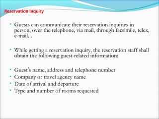 Reservation Inquiry

  • Guests can communicate their reservation inquiries in
      person, over the telephone, via mail, through facsimile, telex,
      e-mail…

  • While getting a reservation inquiry, the reservation staff shall
      obtain the following guest-related information:

  •   Guest’s name, address and telephone number
  •   Company or travel agency name
  •   Date of arrival and departure
  •   Type and number of rooms requested
 