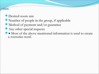 cont.

 Desired room rate
 Number of people in the group, if applicable
 Method of payment and/or guarantee
 Any other special requests
 • Most of the above mentioned information is used to create
   a reservation record.
 