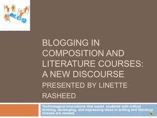 BLOGGING IN
COMPOSITION AND
LITERATURE COURSES:
A NEW DISCOURSE
PRESENTED BY LINETTE
RASHEED
Technological innovations that assist students with critical
thinking, developing, and expressing ideas in writing and literature
classes are needed.

 
