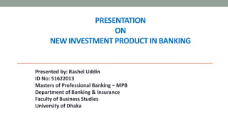 PRESENTATION
ON
NEW INVESTMENT PRODUCT IN BANKING
Presented by: Rashel Uddin
ID No: 51622013
Masters of Professional Banking – MPB
Department of Banking & Insurance
Faculty of Business Studies
University of Dhaka
 