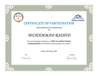 CERTIFICATE OF PARTICIPATION
THIS CERTIFICATE IS PRESENTED
TO
MUHAMMAD RASHID
For participating in Seminar on “SDG-16 and Non Violent
Communication” by Takmeel, to prevail peace in society.
Dated: 28th May, 2022
CEO President
 