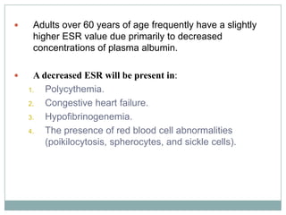 Adults over 60 years of age frequently have a slightly
higher ESR value due primarily to decreased
concentrations of plasma albumin.
 A decreased ESR will be present in:
1. Polycythemia.
2. Congestive heart failure.
3. Hypofibrinogenemia.
4. The presence of red blood cell abnormalities
(poikilocytosis, spherocytes, and sickle cells).
 