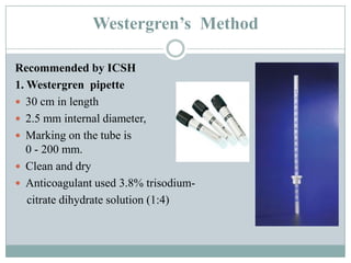 Westergren’s Method
Recommended by ICSH
1. Westergren pipette
 30 cm in length
 2.5 mm internal diameter,
 Marking on the tube is from 0 to 0 –
0 - 200 mm.
 Clean and dry
 Anticoagulant used 3.8% trisodium-
citrate dihydrate solution (1:4)
 