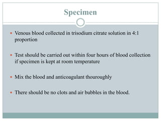 Specimen
 Venous blood collected in trisodium citrate solution in 4:1
proportion
 Test should be carried out within four hours of blood collection
if specimen is kept at room temperature
 Mix the blood and anticoagulant thouroughly
 There should be no clots and air bubbles in the blood.
 