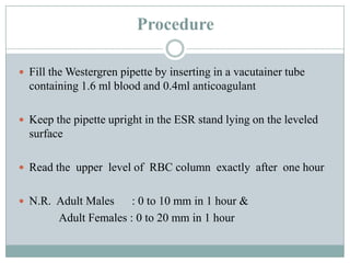 Procedure
 Fill the Westergren pipette by inserting in a vacutainer tube
containing 1.6 ml blood and 0.4ml anticoagulant
 Keep the pipette upright in the ESR stand lying on the leveled
surface
 Read the upper level of RBC column exactly after one hour
 N.R. Adult Males : 0 to 10 mm in 1 hour &
Adult Females : 0 to 20 mm in 1 hour
 