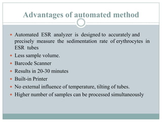 Advantages of automated method
 Automated ESR analyzer is designed to accurately and
precisely measure the sedimentation rate of erythrocytes in
ESR tubes
 Less sample volume.
 Barcode Scanner
 Results in 20-30 minutes
 Built-in Printer
 No external influence of temperature, tilting of tubes.
 Higher number of samples can be processed simultaneously
 