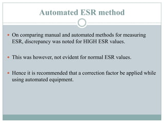 Automated ESR method
 On comparing manual and automated methods for measuring
ESR, discrepancy was noted for HIGH ESR values.
 This was however, not evident for normal ESR values.
 Hence it is recommended that a correction factor be applied while
using automated equipment.
 