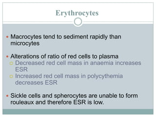 Erythrocytes
 Macrocytes tend to sediment rapidly than
microcytes
 Alterations of ratio of red cells to plasma
 Decreased red cell mass in anaemia increases
ESR
 Increased red cell mass in polycythemia
decreases ESR
 Sickle cells and spherocytes are unable to form
rouleaux and therefore ESR is low.
 