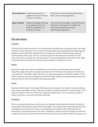 Nonjudgmental Creating ideas with no
judgment toward the idea
creator or the idea
Particularly in the brainstorming phase,
there are no early judgments.
Open mindset Embracing design thinking
as an approach for any
problem regardless of
industry or scope
The method encourages “outside the box
thinking” (“wild ideas”); it defies the
obvious and embraces a more
experimental approach.
Key take aways:
Empathy
The basic thing, which we learnt, is to understand the problem we are going to solve. We need
to find out more about the area of concern through observing, engaging and empathizing with
people to understand their experiences and motivations. We also need a deeper personal
understanding of the issue. For this, we have to get into the personal environment of the
issue. We have to set aside our own assumptions. We need to gather information in this stage
to develop understanding of the needs of user, problems related to the issue.
Define
During this stage, we need to put together the information we have gathered during the
Empathize stage. We need to analyze and observe the information we collected to define the
core problems. The Define stage will help us to collect great ideas to solve the problem. In the
Define stage you will start to progress to the third stage, Ideate, by asking questions which can
help you look for ideas for solutions by asking questions.
Ideate
During the third stage of the Design Thinking process, designers are ready to start generating a
wide range of possible solutions. We came up with a problem statement in earlier stage. In this
stage we need to “think out of the box” to generate great ideas. As it is important to get as
many as solutions, we need to do brain storming.
Prototype
This is an experimental phase, and the aim is to identify the best possible solution for each of
the problems identified during the first three stages. The solutions are implemented within the
prototypes and, one-by-one, they are investigated and accepted, either improved and re-
examined, or rejected because of the users’ experiences. By the end of this stage, we will have
a better idea of the constraints inherent within the product, the problems that are present, and
 