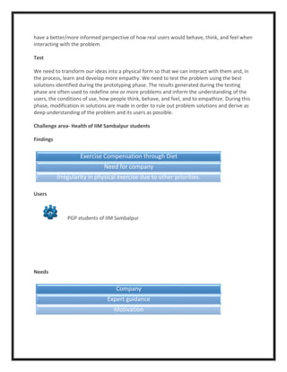 have a better/more informed perspective of how real users would behave, think, and feel when
interacting with the problem.
Test
We need to transform our ideas into a physical form so that we can interact with them and, in
the process, learn and develop more empathy. We need to test the problem using the best
solutions identified during the prototyping phase. The results generated during the testing
phase are often used to redefine one or more problems and inform the understanding of the
users, the conditions of use, how people think, behave, and feel, and to empathize. During this
phase, modification in solutions are made in order to rule out problem solutions and derive as
deep understanding of the problem and its users as possible.
Challenge area- Health of IIM Sambalpur students
Findings
Users
PGP students of IIM Sambalpur
Needs
Exercise Compensation through Diet
Need for company
Irregularity in physical exercise due to other priorities.
Company
Expert guidance
Motivation
 