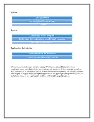Insights
Concept
Top learnings during testing
We can explore what design is and how design thinking can be used to solve business
challenges. It was a good experience working in a small team on a design challenge, engaging
with end-users of an everyday activity in order to understand their needs, and design a solution
that delights. It helped in considering the opportunities for applying the design thinking tools to
a challenge facing in our organization, and take with tangible steps to succeed.
Time Constraint
Unavailability of healthy foods
Laziness
Customized fitness program
Customized diet and exercise plan for each individual
IIM Sambalpur marathon
Add more events for motivation
Frequently organizing sports events
 