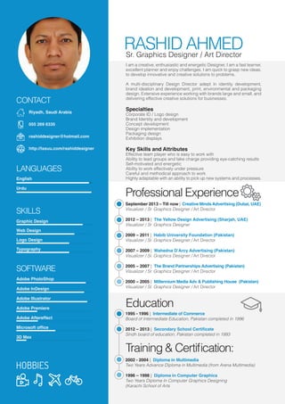 RASHID AHMED
Urdu
English
LANGUAGES
SKILLS
SOFTWARE
Graphic Design
Web Design
Logo Design
Typography
Adobe PhotoShop
Adobe InDesign
Adobe Illustrator
Adobe Premiere
Adobe Aftereffect
Microsoft ofﬁce
3D Max
Sr. Graphics Designer / Art Director
I am a creative, enthusiastic and energetic Designer, I am a fast learner,
excellent planner and enjoy challenges. I am quick to grasp new ideas,
to develop innovative and creative solutions to problems.
A multi-disciplinary Design Director adept in identity development,
brand ideation and development, print, environmental and packaging
design. Extensive experience working with brands large and small, and
delivering effective creative solutions for businesses.
Specialties
Corporate ID / Logo design
Brand Identity and development
Concept development
Design implementation
Packaging design
Exhibition displays
Key Skills and Attributes
Effective team player who is easy to work with
Ability to lead groups and take charge providing eye-catching results
Self-motivated and energetic
Ability to work effectively under pressure
Careful and methodical approach to work
Highly adaptable with an ability to pick up new systems and processes.
Professional Experience
September 2013 – Till now | Creative MindsAdvertising (Dubai, UAE)
Visualizer / Sr. Graphics Designer / Art Director
2012 – 2013 | The Yellow Design Advertising (Sharjah, UAE)
Visualizer / Sr. Graphics Designer
2009 – 2011 | Habib University Foundation (Pakistan)
Visualizer / Sr. Graphics Designer / Art Director
2007 – 2009 | Wahedna D’Arcy Advertising (Pakistan)
Visualizer / Sr. Graphics Designer / Art Director
2005 – 2007 | The Brand Partnerships Advertising (Pakistan)
Visualizer / Sr. Graphics Designer / Art Director
2000 – 2005 | Millennium Media Adv & Publishing House (Pakistan)
Visualizer / Sr. Graphics Designer / Art Director
1995 - 1996 | Intermediate of Commerce
Board of Intermediate Education, Pakistan completed in 1996
2012 – 2013 | Secondary School Certiﬁcate
Sindh board of education, Pakistan completed in 1993
Education
2002 - 2004 | Diploma in Multimedia
Two Years Advance Diploma in Multimedia (from Arena Multimedia)
1996 – 1998 | Diploma in Computer Graphics
Two Years Diploma In Computer Graphics Designing
(Karachi School of Arts
Training & Certiﬁcation:
CONTACT
Riyadh, Saudi Arabia
055 269 6335
rashiddesigner@hotmail.com
http://issuu.com/rashiddesigner
 