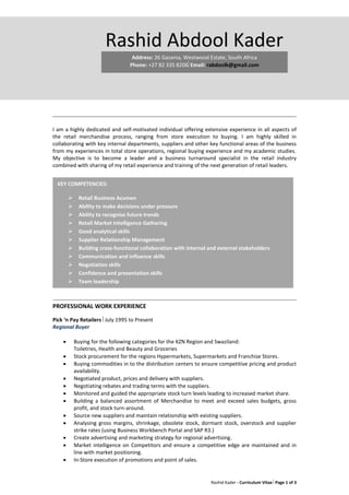 Rashid Kader - Curriculum Vitae Page 1 of 3
I am a highly dedicated and self-motivated individual offering extensive experience in all aspects of
the retail merchandise process, ranging from store execution to buying. I am highly skilled in
collaborating with key internal departments, suppliers and other key functional areas of the business
from my experiences in total store operations, regional buying experience and my academic studies.
My objective is to become a leader and a business turnaround specialist in the retail industry
combined with sharing of my retail experience and training of the next generation of retail leaders.
PROFESSIONAL WORK EXPERIENCE
Pick ‘n Pay Retailers July 1995 to Present
Regional Buyer
 Buying for the following categories for the KZN Region and Swaziland:
Toiletries, Health and Beauty and Groceries
 Stock procurement for the regions Hypermarkets, Supermarkets and Franchise Stores.
 Buying commodities in to the distribution centers to ensure competitive pricing and product
availability.
 Negotiated product, prices and delivery with suppliers.
 Negotiating rebates and trading terms with the suppliers.
 Monitored and guided the appropriate stock turn levels leading to increased market share.
 Building a balanced assortment of Merchandise to meet and exceed sales budgets, gross
profit, and stock turn-around.
 Source new suppliers and maintain relationship with existing suppliers.
 Analysing gross margins, shrinkage, obsolete stock, dormant stock, overstock and supplier
strike rates (using Business Workbench Portal and SAP R3.)
 Create advertising and marketing strategy for regional advertising.
 Market intelligence on Competitors and ensure a competitive edge are maintained and in
line with market positioning.
 In-Store execution of promotions and point of sales.
KEY COMPETENCIES:
 Retail Business Acumen
 Ability to make decisions under pressure
 Ability to recognise future trends
 Retail Market Intelligence Gathering
 Good analytical skills
 Supplier Relationship Management
 Building cross-functional collaboration with internal and external stakeholders
 Communication and influence skills
 Negotiation skills
 Confidence and presentation skills
 Team leadership
 Information monitoring and analysis
Rashid Abdool Kader
Address: 26 Gazania, Westwood Estate, South Africa
Phone: +27 82 335 8206Email: rabdoolk@gmail.com
 