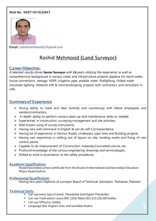 1
Mob No: 0097150 5632647
Email: rashidmehmood62@gmail.com
Rashid Mehmood (Land Surveyor)
Career Objective:
A talented results drives Senior Surveyor with 14 years utilizing the experience as well as
comprehensive background in various roads and infrastructure projects pipeline for storm water,
house connections, sewage, HDPE irrigation pipe, potable water ,firefighting, chilled water
line,street lighting, Network soft & hard landscaping projects with contractors and consultant in
UAE.
Summary of Experience
 Strong ability to meet and deal tactfully and courteously with fellow employees and
vendors/contractors.
 In-depth ability to perform various clean-up and maintenance tasks as needed.
 Experienced in construction surveying management and site activities.
 Well known using of survey instruments.
 Having very well command in English & can do self-Correspondence.
 Having lot of experience in Various Roads, Underpass, pipe lines and Building projects.
 Having vast experience in setting out of layout on site, leveling works and fixing of new
control points.
 Capable to do measurement of Construction materials,Concretestructures etc.
 Profound knowledge of the various engineering drawings and terminologies.
 Skilled to work in accordance to the safety procedures.
Academic Qualification:
Passed Secondary school certificate from the Board of Intermediate and Secondary Education
Mirpur Azad Kashmir
Professional Qualification:
Having two years Diploma of surveyor Board of Technical Education, Peshawar, Pakistan.
Technical Skills:
 Can use every type of levels, Theodolite and Digital Theodolite.
 Can use Total station (Leica 905, 1202) Nikon 821,523,326,360 Sokkia
 Can use GPSLeica, Sokkia.
 Language Skill: English, Urdu and workable Arabic.
 