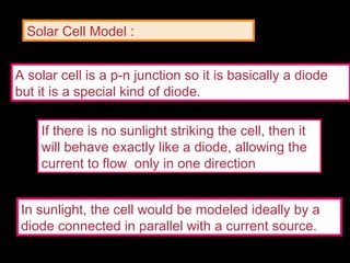 A solar cell is a p-n junction so it is basically a diode
but it is a special kind of diode.
If there is no sunlight striking the cell, then it
will behave exactly like a diode, allowing the
current to flow only in one direction
In sunlight, the cell would be modeled ideally by a
diode connected in parallel with a current source.
Solar Cell Model :
 