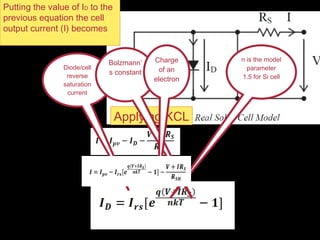 Applying KCL
Diode/cell
reverse
saturation
current
Bolzmann’
s constant
Charge
of an
electron
n is the model
parameter
1.5 for Si cell
Putting the value of ID to the
previous equation the cell
output current (I) becomes
 