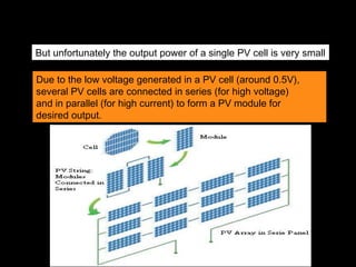 But unfortunately the output power of a single PV cell is very small
Due to the low voltage generated in a PV cell (around 0.5V),
several PV cells are connected in series (for high voltage)
and in parallel (for high current) to form a PV module for
desired output.
 