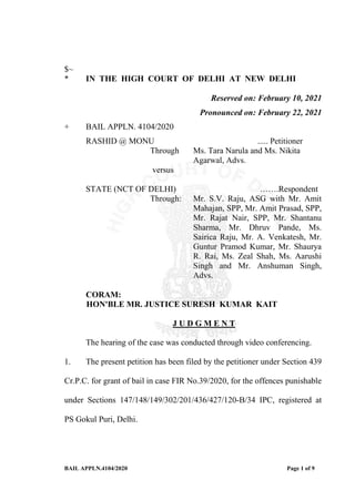 BAIL APPLN.4104/2020 Page 1 of 9
$~
* IN THE HIGH COURT OF DELHI AT NEW DELHI
Reserved on: February 10, 2021
Pronounced on: February 22, 2021
+ BAIL APPLN. 4104/2020
RASHID @ MONU ..... Petitioner
Through Ms. Tara Narula and Ms. Nikita
Agarwal, Advs.
versus
STATE (NCT OF DELHI) …….Respondent
Through: Mr. S.V. Raju, ASG with Mr. Amit
Mahajan, SPP, Mr. Amit Prasad, SPP,
Mr. Rajat Nair, SPP, Mr. Shantanu
Sharma, Mr. Dhruv Pande, Ms.
Sairica Raju, Mr. A. Venkatesh, Mr.
Guntur Pramod Kumar, Mr. Shaurya
R. Rai, Ms. Zeal Shah, Ms. Aarushi
Singh and Mr. Anshuman Singh,
Advs.
CORAM:
HON'BLE MR. JUSTICE SURESH KUMAR KAIT
J U D G M E N T
The hearing of the case was conducted through video conferencing.
1. The present petition has been filed by the petitioner under Section 439
Cr.P.C. for grant of bail in case FIR No.39/2020, for the offences punishable
under Sections 147/148/149/302/201/436/427/120-B/34 IPC, registered at
PS Gokul Puri, Delhi.
 