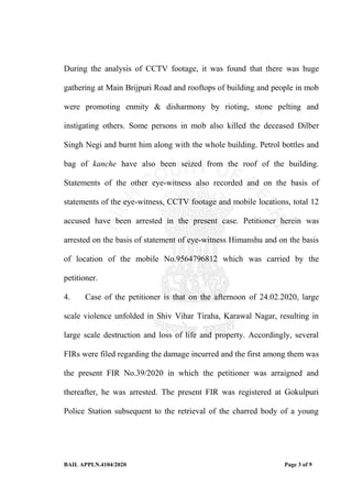 BAIL APPLN.4104/2020 Page 3 of 9
During the analysis of CCTV footage, it was found that there was huge
gathering at Main Brijpuri Road and rooftops of building and people in mob
were promoting enmity & disharmony by rioting, stone pelting and
instigating others. Some persons in mob also killed the deceased Dilber
Singh Negi and burnt him along with the whole building. Petrol bottles and
bag of kanche have also been seized from the roof of the building.
Statements of the other eye-witness also recorded and on the basis of
statements of the eye-witness, CCTV footage and mobile locations, total 12
accused have been arrested in the present case. Petitioner herein was
arrested on the basis of statement of eye-witness Himanshu and on the basis
of location of the mobile No.9564796812 which was carried by the
petitioner.
4. Case of the petitioner is that on the afternoon of 24.02.2020, large
scale violence unfolded in Shiv Vihar Tiraha, Karawal Nagar, resulting in
large scale destruction and loss of life and property. Accordingly, several
FIRs were filed regarding the damage incurred and the first among them was
the present FIR No.39/2020 in which the petitioner was arraigned and
thereafter, he was arrested. The present FIR was registered at Gokulpuri
Police Station subsequent to the retrieval of the charred body of a young
 