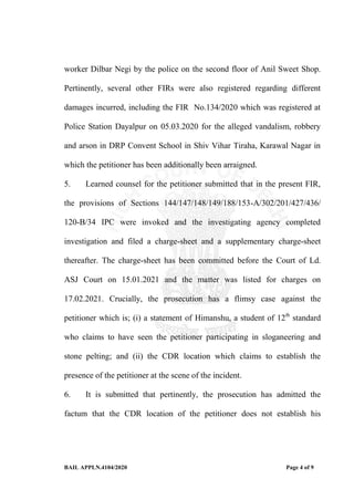 BAIL APPLN.4104/2020 Page 4 of 9
worker Dilbar Negi by the police on the second floor of Anil Sweet Shop.
Pertinently, several other FIRs were also registered regarding different
damages incurred, including the FIR No.134/2020 which was registered at
Police Station Dayalpur on 05.03.2020 for the alleged vandalism, robbery
and arson in DRP Convent School in Shiv Vihar Tiraha, Karawal Nagar in
which the petitioner has been additionally been arraigned.
5. Learned counsel for the petitioner submitted that in the present FIR,
the provisions of Sections 144/147/148/149/188/153-A/302/201/427/436/
120-B/34 IPC were invoked and the investigating agency completed
investigation and filed a charge-sheet and a supplementary charge-sheet
thereafter. The charge-sheet has been committed before the Court of Ld.
ASJ Court on 15.01.2021 and the matter was listed for charges on
17.02.2021. Crucially, the prosecution has a flimsy case against the
petitioner which is; (i) a statement of Himanshu, a student of 12th
standard
who claims to have seen the petitioner participating in sloganeering and
stone pelting; and (ii) the CDR location which claims to establish the
presence of the petitioner at the scene of the incident.
6. It is submitted that pertinently, the prosecution has admitted the
factum that the CDR location of the petitioner does not establish his
 