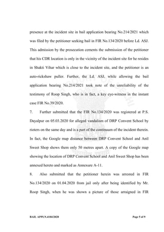 BAIL APPLN.4104/2020 Page 5 of 9
presence at the incident site in bail application bearing No.214/2021 which
was filed by the petitioner seeking bail in FIR No.134/2020 before Ld. ASJ.
This admission by the prosecution cements the submission of the petitioner
that his CDR location is only in the vicinity of the incident site for he resides
in Shakti Vihar which is close to the incident site, and the petitioner is an
auto-rickshaw puller. Further, the Ld. ASJ, while allowing the bail
application bearing No.214/2021 took note of the unreliability of the
testimony of Roop Singh, who is in fact, a key eye-witness in the instant
case FIR No.39/2020.
7. Further submitted that the FIR No.134/2020 was registered at P.S.
Dayalpur on 05.03.2020 for alleged vandalism of DRP Convent School by
rioters on the same day and is a part of the continuum of the incident therein.
In fact, the Google map distance between DRP Convent School and Anil
Sweet Shop shows them only 50 metres apart. A copy of the Google map
showing the location of DRP Convent School and Anil Sweet Shop has been
annexed hereto and marked as Annexure A-11.
8. Also submitted that the petitioner herein was arrested in FIR
No.134/2020 on 01.04.2020 from jail only after being identified by Mr.
Roop Singh, when he was shown a picture of those arraigned in FIR
 