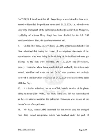 BAIL APPLN.4104/2020 Page 6 of 9
No.39/2020. It is relevant that Mr. Roop Singh never claimed to have seen,
named or identified the petitioner herein until 31.03.2020, i.e., when he was
shown the photograph of the petitioner and asked to identify him. Moreover,
credibility of witness Roop Singh has been doubted by the Ld. ASJ
mentioned above. Thus, the petitioner deserves bail.
9. On the other hand, Mr. S.V. Raju, Ld. ASG appearing on behalf of the
State submitted that during the course of investigation, statements of the
eye-witnesses, who were living in the vicinity of the incident and were got
effected by the riots were recorded. On 11.03.2020, one eye-witness,
namely, Himanshu, whose house was looted and torched by the riotous mob
named, identified and stated u/s 161 Cr.P.C that petitioner was actively
involved in the riot which took place on 24.02.2020 which caused the death
of Dilber Negi.
10. It is further submitted that as per CDR, Mobile location of the phone
of the petitioner (9564796812) was found in the area. TIP was not conducted
as the eye-witness identifies the petitioner. Himanshu was present at the
time of arrest of the petitioner.
11. Mr. Raju, learned ASG submitted that the present case has emerged
from deep rooted conspiracy, which was hatched under the garb of
 