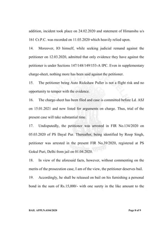 BAIL APPLN.4104/2020 Page 8 of 9
addition, incident took place on 24.02.2020 and statement of Himanshu u/s
161 Cr.P.C. was recorded on 11.03.2020 which heavily relied upon.
14. Moreover, IO himself, while seeking judicial remand against the
petitioner on 12.03.2020, admitted that only evidence they have against the
petitioner is under Sections 147/148/149/153-A IPC. Even in supplementary
charge-sheet, nothing more has been said against the petitioner.
15. The petitioner being Auto Rickshaw Puller is not a flight risk and no
opportunity to temper with the evidence.
16. The charge-sheet has been filed and case is committed before Ld. ASJ
on 15.01.2021 and now listed for arguments on charge. Thus, trial of the
present case will take substantial time.
17. Undisputedly, the petitioner was arrested in FIR No.134/2020 on
05.03.2020 of PS Dayal Pur. Thereafter, being identified by Roop Singh,
petitioner was arrested in the present FIR No.39/2020, registered at PS
Gokul Puri, Delhi from jail on 01.04.2020.
18. In view of the aforesaid facts, however, without commenting on the
merits of the prosecution case, I am of the view, the petitioner deserves bail.
19. Accordingly, he shall be released on bail on his furnishing a personal
bond in the sum of Rs.15,000/- with one surety in the like amount to the
 