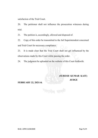 BAIL APPLN.4104/2020 Page 9 of 9
satisfaction of the Trial Court.
20. The petitioner shall not influence the prosecution witnesses during
trial.
21. The petition is, accordingly, allowed and disposed of.
22. Copy of this order be transmitted to the Jail Superintendent concerned
and Trial Court for necessary compliance.
23. It is made clear that the Trial Court shall not get influenced by the
observations made by this Court while passing the order.
24. The judgment be uploaded on the website of this Court forthwith.
(SURESH KUMAR KAIT)
JUDGE
FEBRUARY 22, 2021/rk
 