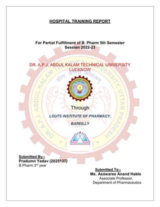 HOSPITAL TRAINING REPORT
For Partial Fulfillment of B. Pharm 5th Semester
Session 2022-23
DR. A.P.J. ABDUL KALAM TECHNICAL UNIVERSITY
LUCKNOW
Through
LOUTS INSTITUTE OF PHARMACY,
BAREILLY
Submitted By:-
Pradumn Yadav (2025137)
B.Pharm 3rd
year
Submitted To:-
Ms. Asawaree Anand Hable
Associate Professor,
Department of Pharmaceutics
 