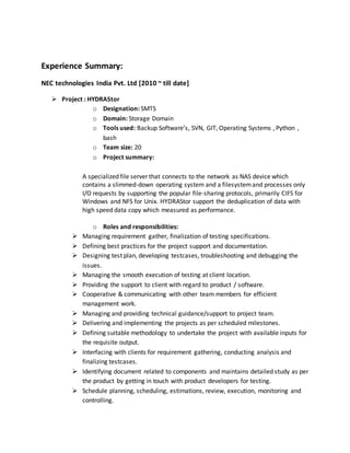 Experience Summary:
NEC technologies India Pvt. Ltd [2010 ~ till date]
 Project : HYDRAStor
o Designation: SMTS
o Domain: Storage Domain
o Tools used: Backup Software’s, SVN, GIT, Operating Systems , Python ,
bash
o Team size: 20
o Project summary:
A specialized file server that connects to the network as NAS device which
contains a slimmed-down operating system and a filesystemand processes only
I/O requests by supporting the popular file-sharing protocols, primarily CIFS for
Windows and NFS for Unix. HYDRAStor support the deduplication of data with
high speed data copy which measured as performance.
o Roles and responsibilities:
 Managing requirement gather, finalization of testing specifications.
 Defining best practices for the project support and documentation.
 Designing test plan, developing testcases, troubleshooting and debugging the
issues.
 Managing the smooth execution of testing at client location.
 Providing the support to client with regard to product / software.
 Cooperative & communicating with other team members for efficient
management work.
 Managing and providing technical guidance/support to project team.
 Delivering and implementing the projects as per scheduled milestones.
 Defining suitable methodology to undertake the project with available inputs for
the requisite output.
 Interfacing with clients for requirement gathering, conducting analysis and
finalizing testcases.
 Identifying document related to components and maintains detailed study as per
the product by getting in touch with product developers for testing.
 Schedule planning, scheduling, estimations, review, execution, monitoring and
controlling.
 