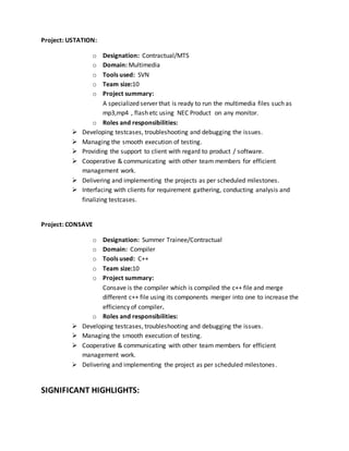 Project: USTATION:
o Designation: Contractual/MTS
o Domain: Multimedia
o Tools used: SVN
o Team size:10
o Project summary:
A specialized server that is ready to run the multimedia files such as
mp3,mp4 , flash etc using NEC Product on any monitor.
o Roles and responsibilities:
 Developing testcases, troubleshooting and debugging the issues.
 Managing the smooth execution of testing.
 Providing the support to client with regard to product / software.
 Cooperative & communicating with other team members for efficient
management work.
 Delivering and implementing the projects as per scheduled milestones.
 Interfacing with clients for requirement gathering, conducting analysis and
finalizing testcases.
Project: CONSAVE
o Designation: Summer Trainee/Contractual
o Domain: Compiler
o Tools used: C++
o Team size:10
o Project summary:
Consave is the compiler which is compiled the c++ file and merge
different c++ file using its components merger into one to increase the
efficiency of compiler.
o Roles and responsibilities:
 Developing testcases, troubleshooting and debugging the issues.
 Managing the smooth execution of testing.
 Cooperative & communicating with other team members for efficient
management work.
 Delivering and implementing the project as per scheduled milestones.
SIGNIFICANT HIGHLIGHTS:
 