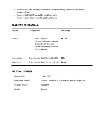  Received NEC SPOT award for contribution in Interoperability automation of different
backup softwaes.
 Received NEC OSCARF awrasd for good team work.
 Received Client Appreciation for good quality work.
ACADEMIC CREDENTIALS:
Degree College Name Percentage
B.Tech Veera College of
Engineering,BijnoreUniversity
:GautamBuddh Technical
University(Formerly known as
UPTU,Lucknow)
68.14%
Intermediate Grain Chamber Public School(C.B.S.E) 72%
High School Grain Chamber Public School (C.B.S.E) 64.8%
PERSONAL DOSSIER:
Date of Birth: 11 May 1987
Permanent Address: 60 /214, LaxmanVihar ,Jansath Road ,MuzaffarNagar , UP
Passport Details: K6611140
Gender: Female
 