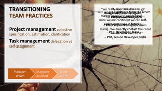 TRANSITIONING
TEAM PRACTICES
Project management collective
specification, estimation, clarification
Task management delegation vs
self-assignment
11
Team-
driven
Manager-
assisted
Manager-
driven
“We really don’t feel that we get
delegated [tasks by clients],
but we feel one less job.”
– P13, Project Manager, India
“Here we get assistance from the scrum
master on how to assign tasks...
Once we are conﬁdent we can self-
assign ourselves in future.”
– P19, Developer, India
“Almost all tasks are
exclusively self-assigned.”
– P10, Scrum Master, NZ
“We don’t wait for them [team
leads]...We directly contact the client
...we are now used to it.”
– P30, Senior Developer, India
 