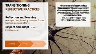 TRANSITIONING
REFLECTIVE PRACTICES
Reflection and learning
retrospectives, learning sessions, formal
training, personal efforts
Inspect and adapt process
improvement
13
EmbeddedFocusedLimited
“…where a whole team lacks
[knowledge/skills] in one specific area
of the project…we had to go through six
training sessions … but the problem is
time consumption.”
– P13, Project Manager, India
“We are now working on process
improvements. Previously we did not
have planning poker, but we
introduced it.”
– P25, Senior Developer, India
“There are many initiatives from
organisation...Somebody who just
learned new technology, he just speaks
on Saturdays once a month...everybody
would come and learn.”
– P22, Senior Developer, India
 